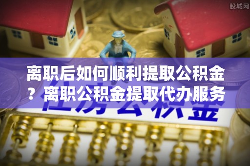 汤原离职后如何顺利提取公积金？离职公积金提取代办服务帮你搞定！