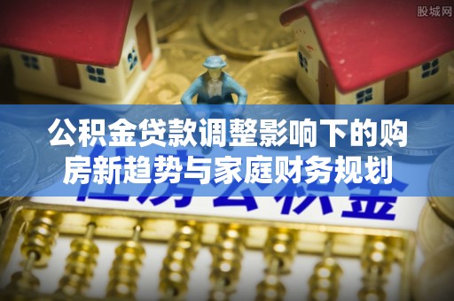 汤原公积金贷款调整影响下的购房新趋势与家庭财务规划